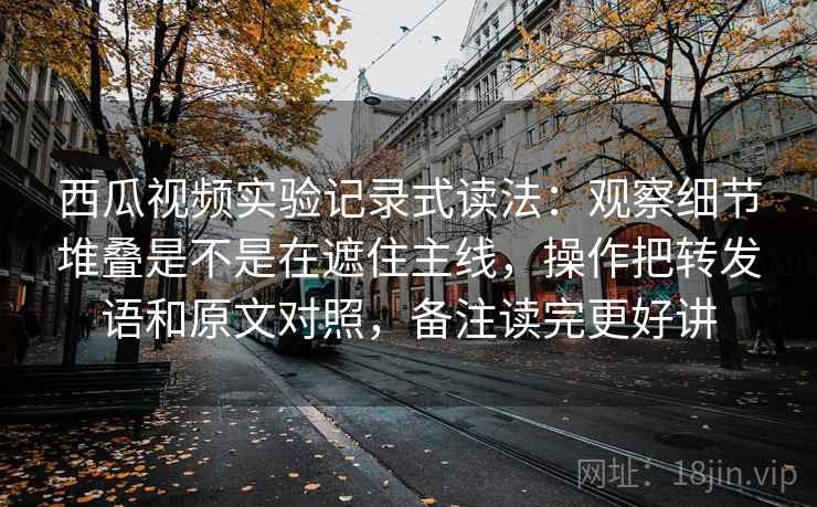 西瓜视频实验记录式读法:观察细节堆叠是不是在遮住主线,操作把转发语和原文对照,备注读完更好讲 西瓜视频实验记录式读法:观察细节堆叠是不是在遮住主线,操作把转发语和原文对照,备注读完更好讲