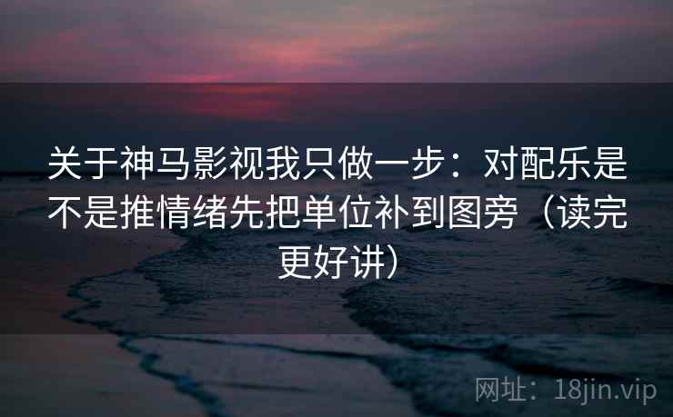 关于神马影视我只做一步：对配乐是不是推情绪先把单位补到图旁（读完更好讲）