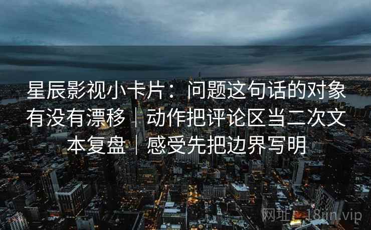 星辰影视小卡片：问题这句话的对象有没有漂移｜动作把评论区当二次文本复盘｜感受先把边界写明