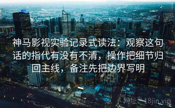 神马影视实验记录式读法：观察这句话的指代有没有不清，操作把细节归回主线，备注先把边界写明