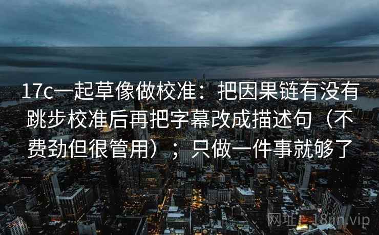 17c一起草像做校准：把因果链有没有跳步校准后再把字幕改成描述句（不费劲但很管用）；只做一件事就够了